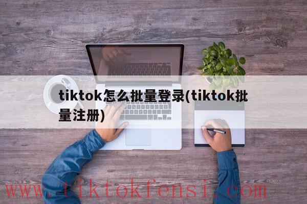 tiktok怎样批量登录,tiktok批量注册